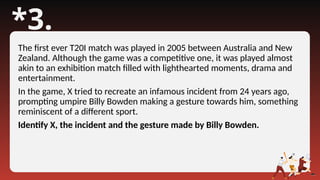 *3.
The first ever T20I match was played in 2005 between Australia and New
Zealand. Although the game was a competitive one, it was played almost
akin to an exhibition match filled with lighthearted moments, drama and
entertainment.
In the game, X tried to recreate an infamous incident from 24 years ago,
prompting umpire Billy Bowden making a gesture towards him, something
reminiscent of a different sport.
Identify X, the incident and the gesture made by Billy Bowden.
 