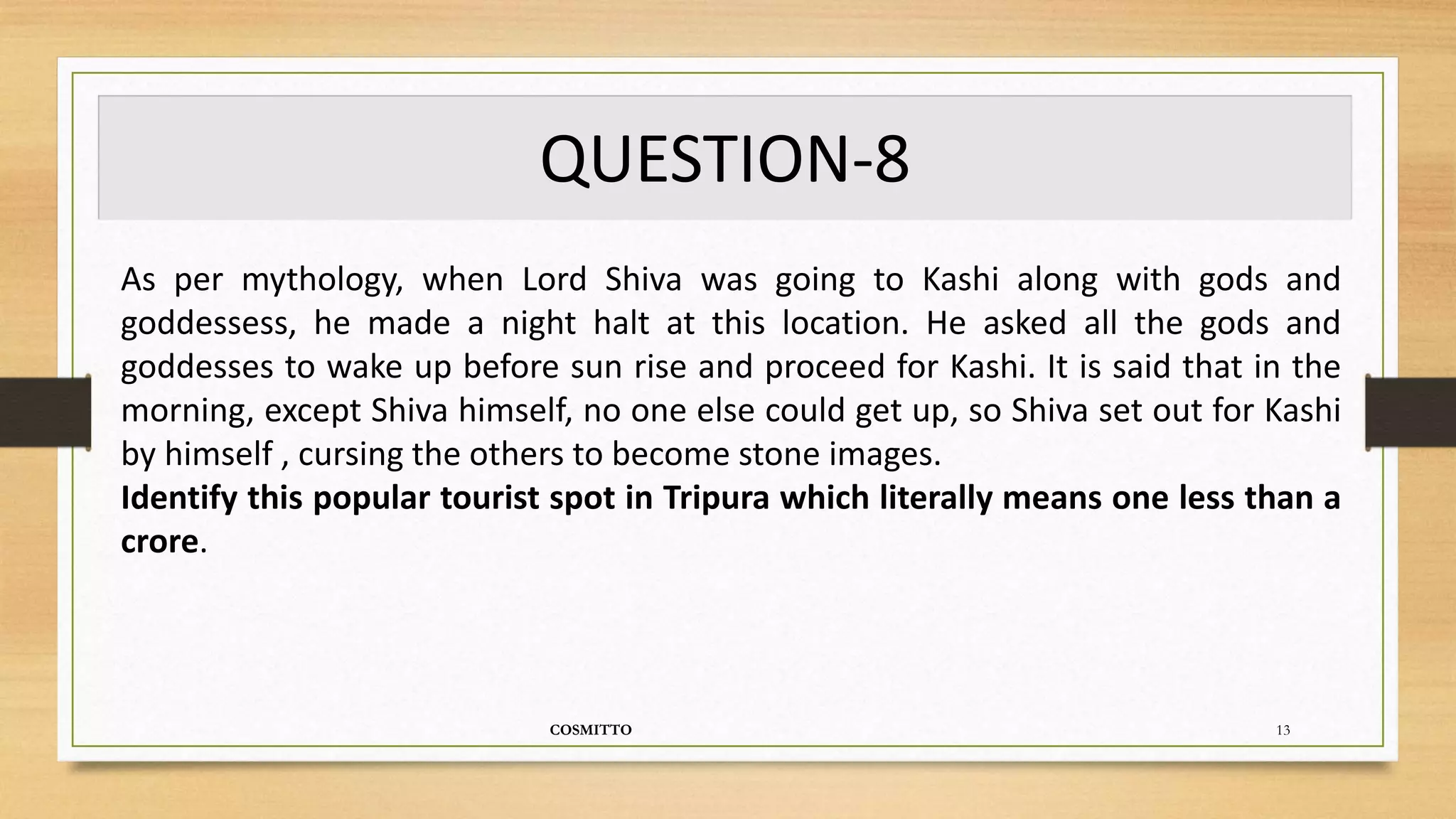 QUESTION-8
COSMITTO 13
As per mythology, when Lord Shiva was going to Kashi along with gods and
goddessess, he made a night halt at this location. He asked all the gods and
goddesses to wake up before sun rise and proceed for Kashi. It is said that in the
morning, except Shiva himself, no one else could get up, so Shiva set out for Kashi
by himself , cursing the others to become stone images.
Identify this popular tourist spot in Tripura which literally means one less than a
crore.
 
