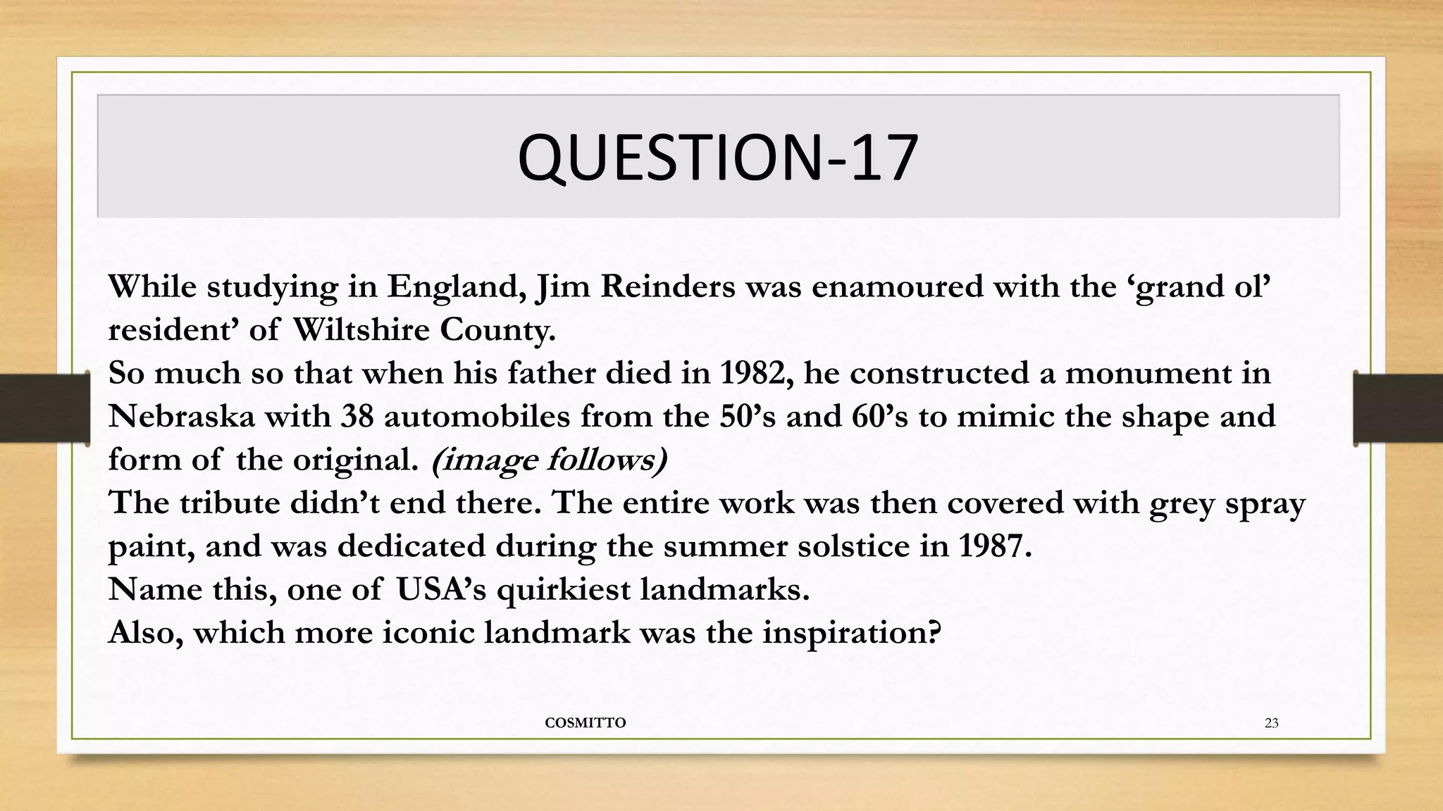 QUESTION-17
COSMITTO 23
While studying in England, Jim Reinders was enamoured with the ‘grand ol’
resident’ of Wiltshire County.
So much so that when his father died in 1982, he constructed a monument in
Nebraska with 38 automobiles from the 50’s and 60’s to mimic the shape and
form of the original. (image follows)
The tribute didn’t end there. The entire work was then covered with grey spray
paint, and was dedicated during the summer solstice in 1987.
Name this, one of USA’s quirkiest landmarks.
Also, which more iconic landmark was the inspiration?
 