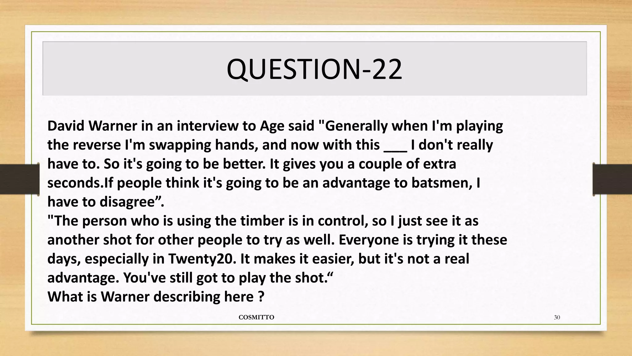 QUESTION-22
COSMITTO 30
David Warner in an interview to Age said "Generally when I'm playing
the reverse I'm swapping hands, and now with this ___ I don't really
have to. So it's going to be better. It gives you a couple of extra
seconds.If people think it's going to be an advantage to batsmen, I
have to disagree”.
"The person who is using the timber is in control, so I just see it as
another shot for other people to try as well. Everyone is trying it these
days, especially in Twenty20. It makes it easier, but it's not a real
advantage. You've still got to play the shot.“
What is Warner describing here ?
 
