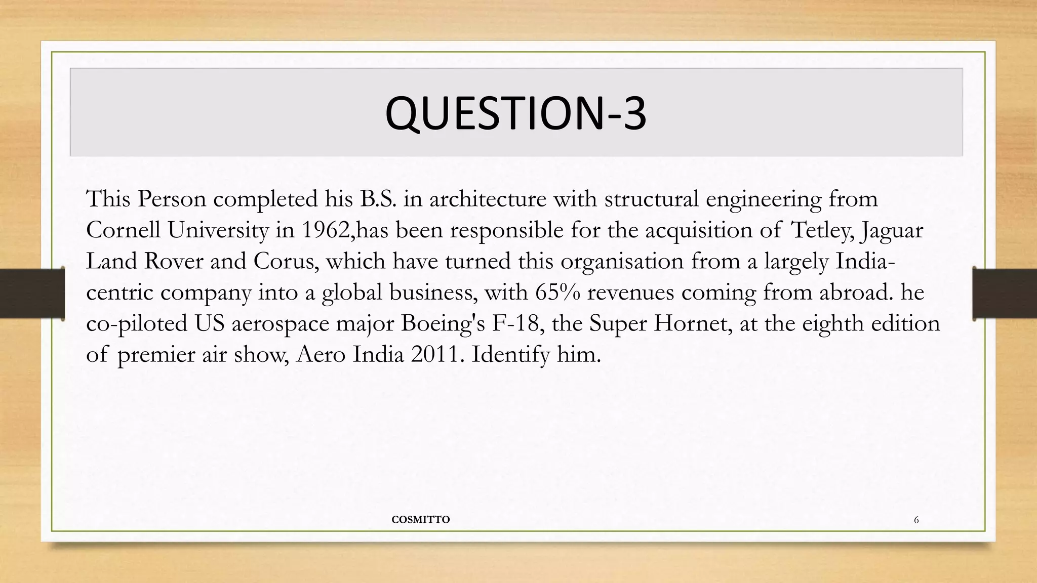 QUESTION-3
COSMITTO 6
This Person completed his B.S. in architecture with structural engineering from
Cornell University in 1962,has been responsible for the acquisition of Tetley, Jaguar
Land Rover and Corus, which have turned this organisation from a largely India-
centric company into a global business, with 65% revenues coming from abroad. he
co-piloted US aerospace major Boeing's F-18, the Super Hornet, at the eighth edition
of premier air show, Aero India 2011. Identify him.
 