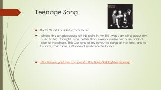 Teenage Song
 That’s What You Get – Paramore
 I chose this song because at this point in my life I was very elitist about my
music taste; I thought I was better than everyone else because I didn’t
listen to the charts. This was one of my favourite songs at the time, and to
this day, Paramore is still one of my favourite bands.
 http://www.youtube.com/watch?v=1kz6hNDlEEg&feature=kp
 
