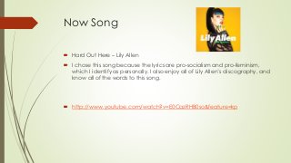 Now Song
 Hard Out Here – Lily Allen
 I chose this song because the lyrics are pro-socialism and pro-feminism,
which I identify as personally. I also enjoy all of Lily Allen’s discography, and
know all of the words to this song.
 http://www.youtube.com/watch?v=E0CazRHB0so&feature=kp
 