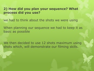2) How did you plan your sequence? What
process did you use?
we had to think about the shots we were using
When planning our sequence we had to keep it as
basic as possible
We then decided to use 12 shots maximum using
shots which, will demonstrate our filming skills.

 