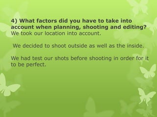 4) What factors did you have to take into
account when planning, shooting and editing?
We took our location into account.
We decided to shoot outside as well as the inside.
We had test our shots before shooting in order for it
to be perfect.

 