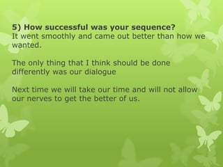 5) How successful was your sequence?
It went smoothly and came out better than how we
wanted.
The only thing that I think should be done
differently was our dialogue
Next time we will take our time and will not allow
our nerves to get the better of us.

 