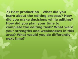 7) Post production - What did you
learn about the editing process? How
did you make decisions while editing?
How did you plan your time to
complete the editing task? What were
your strengths and weaknesses in this
area? What would you do differently
next time?

 