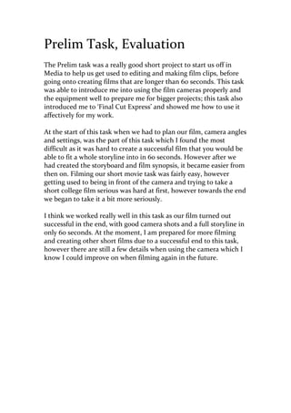 Prelim Task, Evaluation
The Prelim task was a really good short project to start us off in
Media to help us get used to editing and making film clips, before
going onto creating films that are longer than 60 seconds. This task
was able to introduce me into using the film cameras properly and
the equipment well to prepare me for bigger projects; this task also
introduced me to ‘Final Cut Express’ and showed me how to use it
affectively for my work.
At the start of this task when we had to plan our film, camera angles
and settings, was the part of this task which I found the most
difficult as it was hard to create a successful film that you would be
able to fit a whole storyline into in 60 seconds. However after we
had created the storyboard and film synopsis, it became easier from
then on. Filming our short movie task was fairly easy, however
getting used to being in front of the camera and trying to take a
short college film serious was hard at first, however towards the end
we began to take it a bit more seriously.
I think we worked really well in this task as our film turned out
successful in the end, with good camera shots and a full storyline in
only 60 seconds. At the moment, I am prepared for more filming
and creating other short films due to a successful end to this task,
however there are still a few details when using the camera which I
know I could improve on when filming again in the future.

 