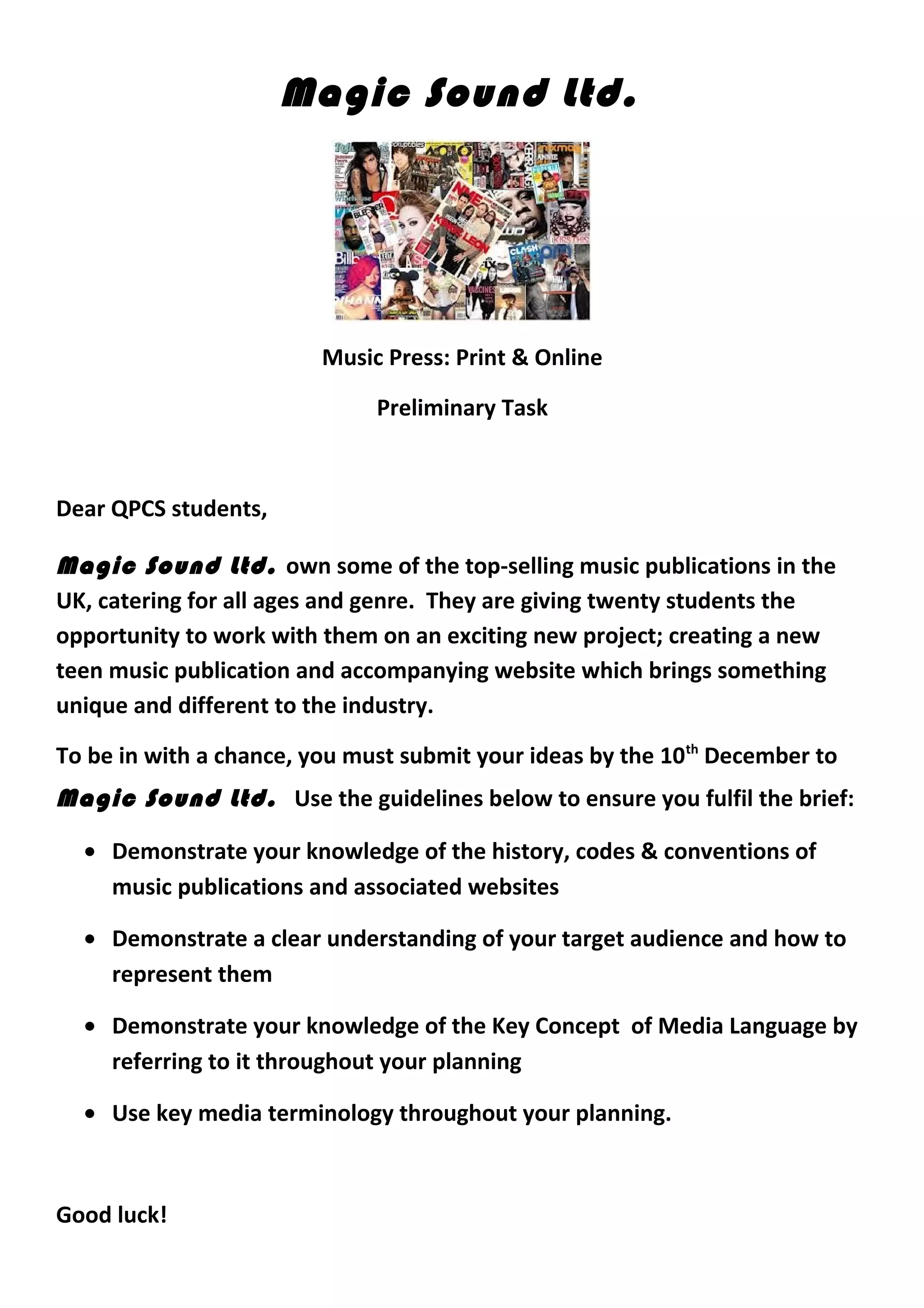 Magic Sound Ltd.
Music Press: Print & Online
Preliminary Task
Dear QPCS students,
Magic Sound Ltd. own some of the top-selling music publications in the
UK, catering for all ages and genre. They are giving twenty students the
opportunity to work with them on an exciting new project; creating a new
teen music publication and accompanying website which brings something
unique and different to the industry.
To be in with a chance, you must submit your ideas by the 10th
December to
Magic Sound Ltd. Use the guidelines below to ensure you fulfil the brief:
• Demonstrate your knowledge of the history, codes & conventions of
music publications and associated websites
• Demonstrate a clear understanding of your target audience and how to
represent them
• Demonstrate your knowledge of the Key Concept of Media Language by
referring to it throughout your planning
• Use key media terminology throughout your planning.
Good luck!