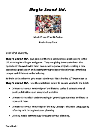 Magic Sound Ltd.
Music Press: Print & Online
Preliminary Task
Dear QPCS students,
Magic Sound Ltd. own some of the top-selling music publications in the
UK, catering for all ages and genre. They are giving twenty students the
opportunity to work with them on an exciting new project; creating a new
teen music publication and accompanying website which brings something
unique and different to the industry.
To be in with a chance, you must submit your ideas by the 10th
December to
Magic Sound Ltd. Use the guidelines below to ensure you fulfil the brief:
• Demonstrate your knowledge of the history, codes & conventions of
music publications and associated websites
• Demonstrate a clear understanding of your target audience and how to
represent them
• Demonstrate your knowledge of the Key Concept of Media Language by
referring to it throughout your planning
• Use key media terminology throughout your planning.
Good luck!
 