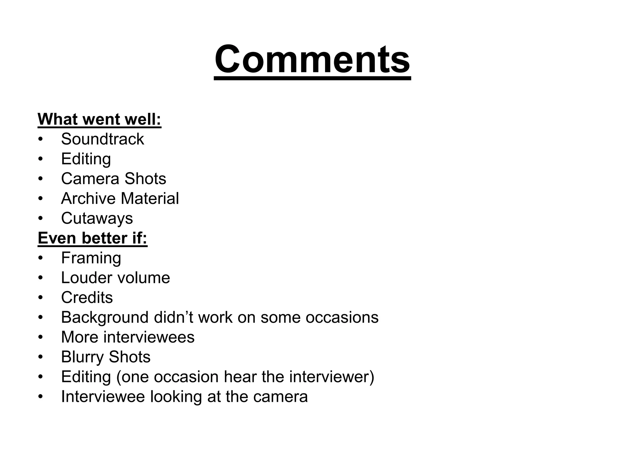 Comments
What went well:
• Soundtrack
• Editing
• Camera Shots
• Archive Material
• Cutaways
Even better if:
• Framing
• Louder volume
• Credits
• Background didn’t work on some occasions
• More interviewees
• Blurry Shots
• Editing (one occasion hear the interviewer)
• Interviewee looking at the camera
 