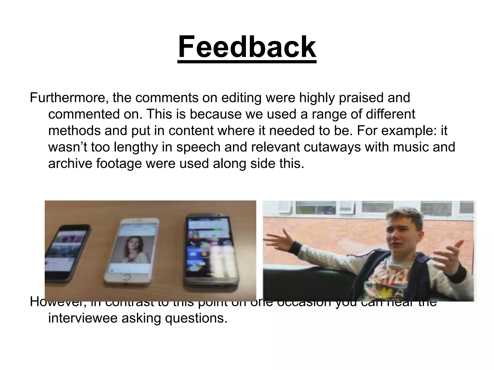 Feedback
Furthermore, the comments on editing were highly praised and
commented on. This is because we used a range of different
methods and put in content where it needed to be. For example: it
wasn’t too lengthy in speech and relevant cutaways with music and
archive footage were used along side this.
However, in contrast to this point on one occasion you can hear the
interviewee asking questions.
 