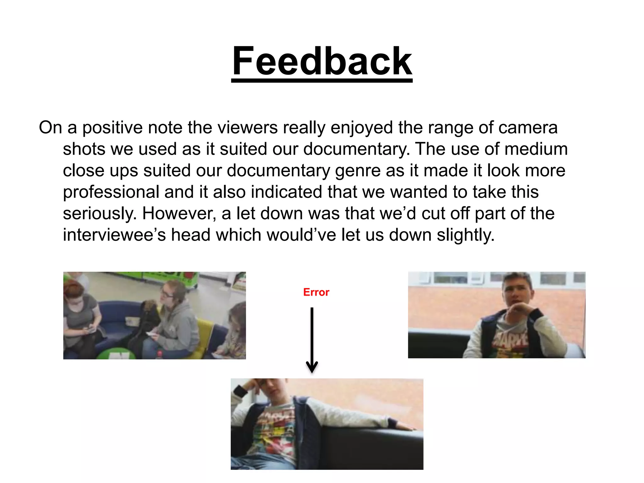 Feedback
On a positive note the viewers really enjoyed the range of camera
shots we used as it suited our documentary. The use of medium
close ups suited our documentary genre as it made it look more
professional and it also indicated that we wanted to take this
seriously. However, a let down was that we’d cut off part of the
interviewee’s head which would’ve let us down slightly.
Error
 