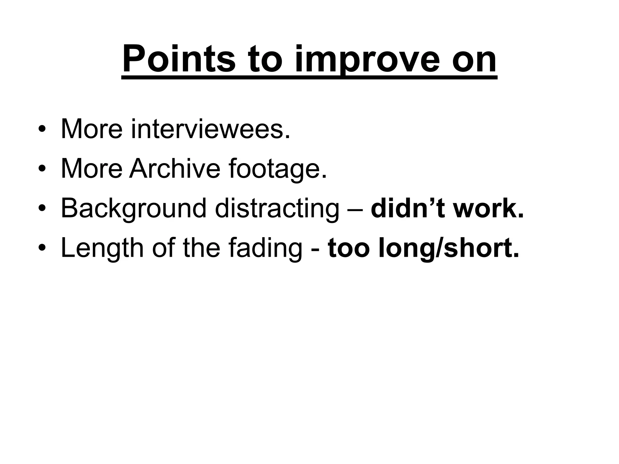 Points to improve on
• More interviewees.
• More Archive footage.
• Background distracting – didn’t work.
• Length of the fading - too long/short.
 