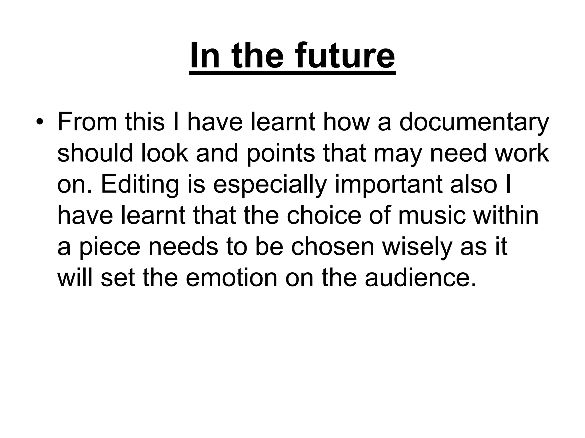 In the future
• From this I have learnt how a documentary
should look and points that may need work
on. Editing is especially important also I
have learnt that the choice of music within
a piece needs to be chosen wisely as it
will set the emotion on the audience.
 