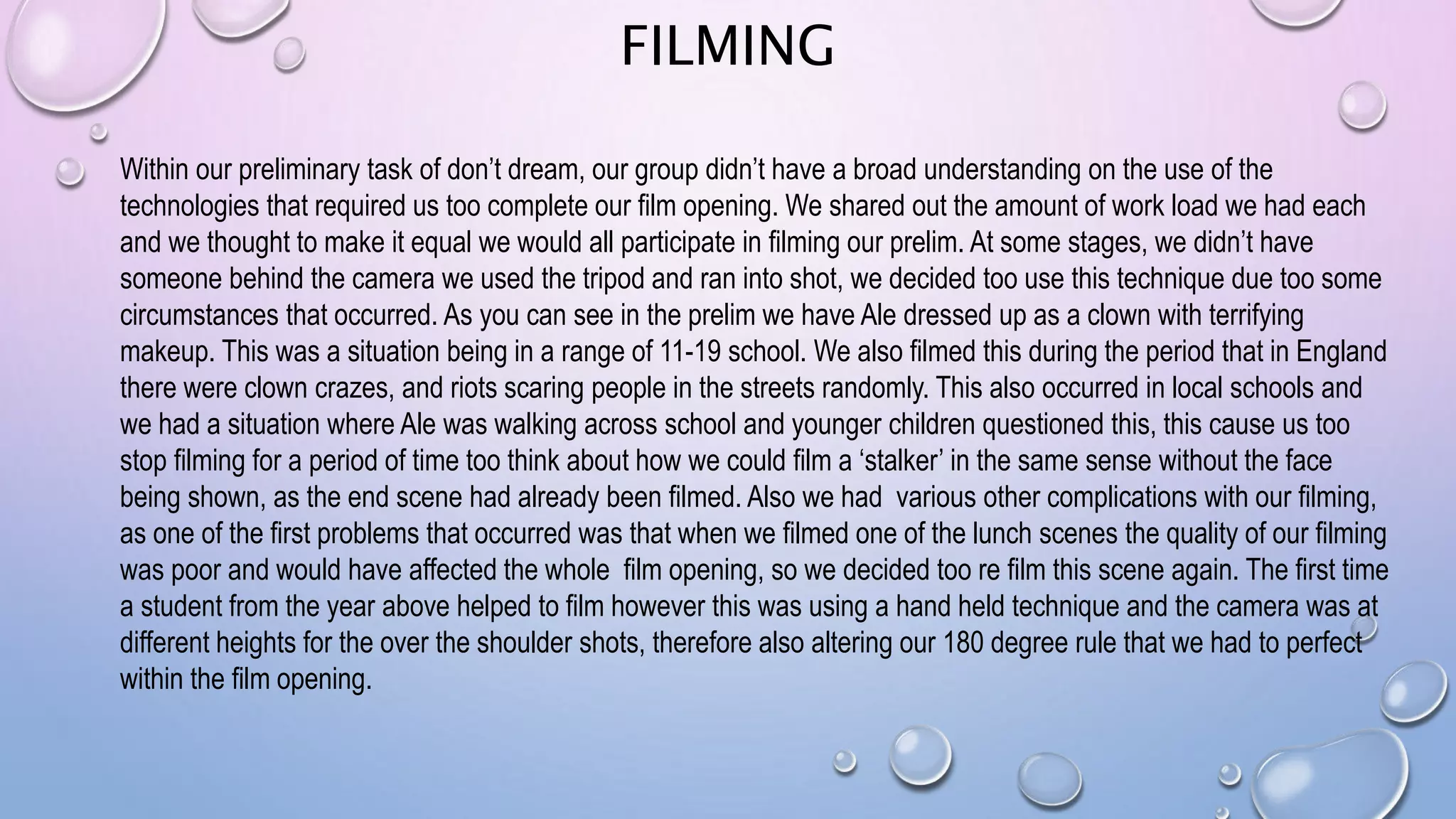 FILMING
Within our preliminary task of don’t dream, our group didn’t have a broad understanding on the use of the
technologies that required us too complete our film opening. We shared out the amount of work load we had each
and we thought to make it equal we would all participate in filming our prelim. At some stages, we didn’t have
someone behind the camera we used the tripod and ran into shot, we decided too use this technique due too some
circumstances that occurred. As you can see in the prelim we have Ale dressed up as a clown with terrifying
makeup. This was a situation being in a range of 11-19 school. We also filmed this during the period that in England
there were clown crazes, and riots scaring people in the streets randomly. This also occurred in local schools and
we had a situation where Ale was walking across school and younger children questioned this, this cause us too
stop filming for a period of time too think about how we could film a ‘stalker’ in the same sense without the face
being shown, as the end scene had already been filmed. Also we had various other complications with our filming,
as one of the first problems that occurred was that when we filmed one of the lunch scenes the quality of our filming
was poor and would have affected the whole film opening, so we decided too re film this scene again. The first time
a student from the year above helped to film however this was using a hand held technique and the camera was at
different heights for the over the shoulder shots, therefore also altering our 180 degree rule that we had to perfect
within the film opening.
 