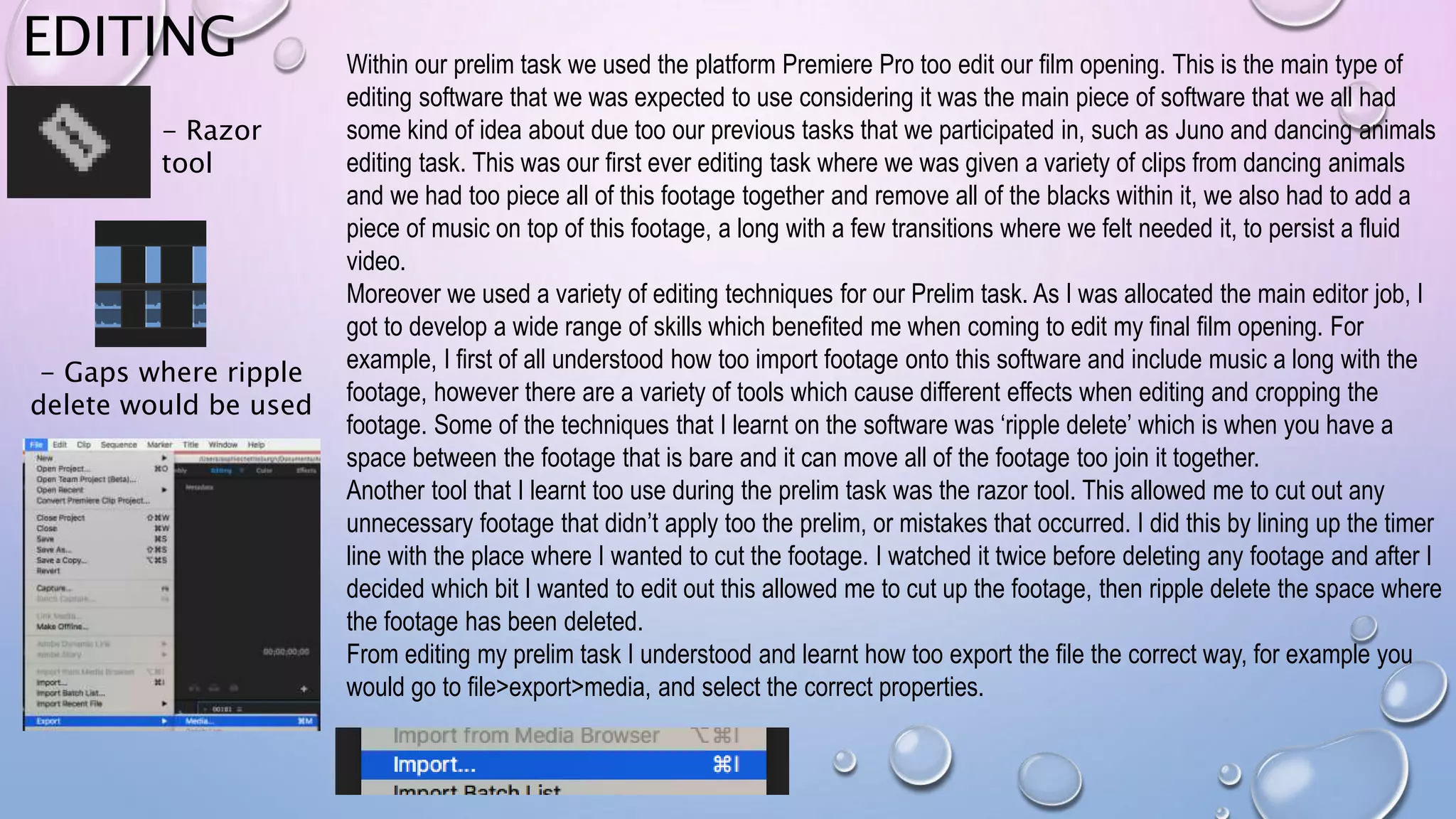 EDITING Within our prelim task we used the platform Premiere Pro too edit our film opening. This is the main type of
editing software that we was expected to use considering it was the main piece of software that we all had
some kind of idea about due too our previous tasks that we participated in, such as Juno and dancing animals
editing task. This was our first ever editing task where we was given a variety of clips from dancing animals
and we had too piece all of this footage together and remove all of the blacks within it, we also had to add a
piece of music on top of this footage, a long with a few transitions where we felt needed it, to persist a fluid
video.
Moreover we used a variety of editing techniques for our Prelim task. As I was allocated the main editor job, I
got to develop a wide range of skills which benefited me when coming to edit my final film opening. For
example, I first of all understood how too import footage onto this software and include music a long with the
footage, however there are a variety of tools which cause different effects when editing and cropping the
footage. Some of the techniques that I learnt on the software was ‘ripple delete’ which is when you have a
space between the footage that is bare and it can move all of the footage too join it together.
Another tool that I learnt too use during the prelim task was the razor tool. This allowed me to cut out any
unnecessary footage that didn’t apply too the prelim, or mistakes that occurred. I did this by lining up the timer
line with the place where I wanted to cut the footage. I watched it twice before deleting any footage and after I
decided which bit I wanted to edit out this allowed me to cut up the footage, then ripple delete the space where
the footage has been deleted.
From editing my prelim task I understood and learnt how too export the file the correct way, for example you
would go to file>export>media, and select the correct properties.
- Razor
tool
- Gaps where ripple
delete would be used
 