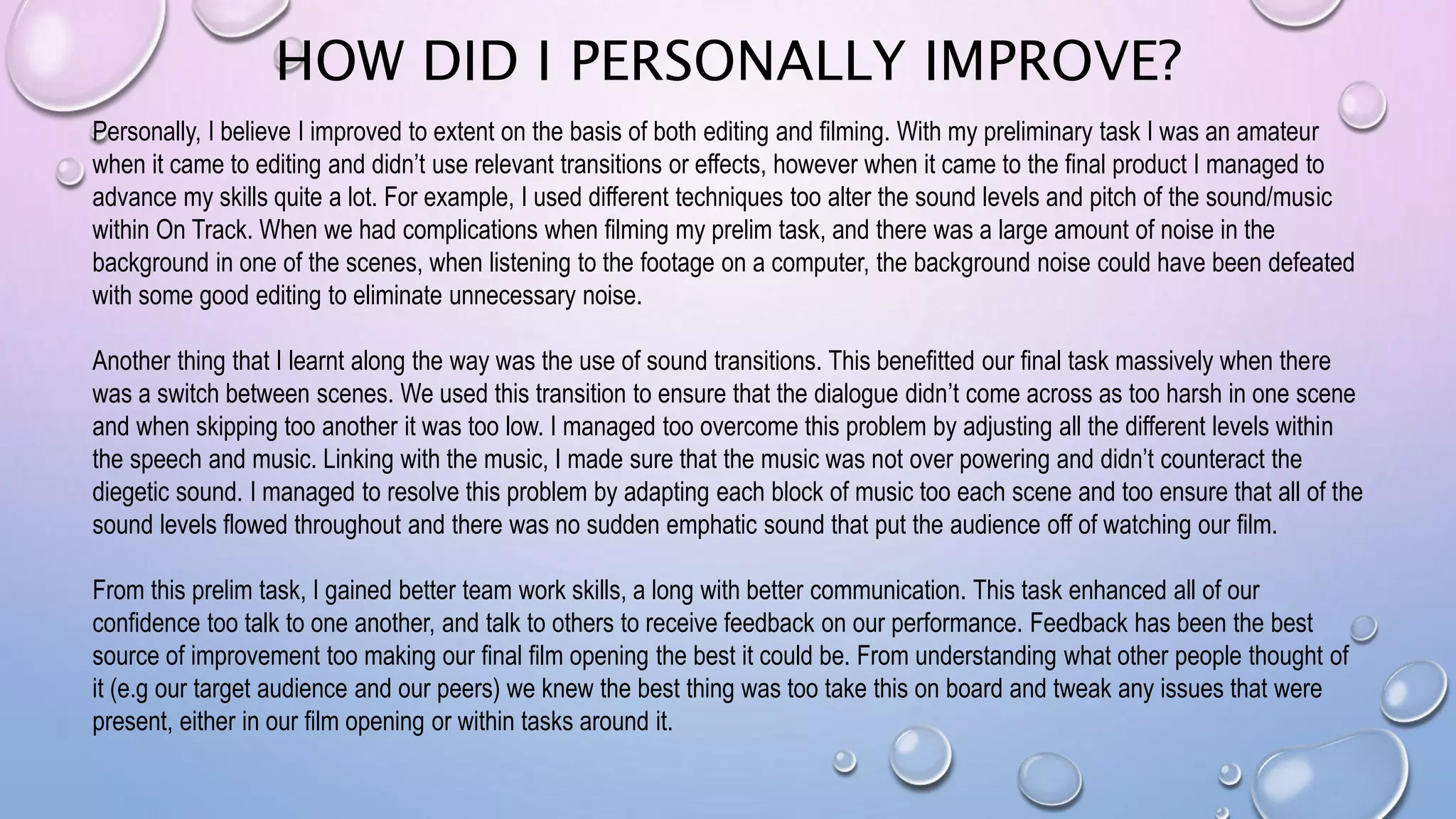 HOW DID I PERSONALLY IMPROVE?
Personally, I believe I improved to extent on the basis of both editing and filming. With my preliminary task I was an amateur
when it came to editing and didn’t use relevant transitions or effects, however when it came to the final product I managed to
advance my skills quite a lot. For example, I used different techniques too alter the sound levels and pitch of the sound/music
within On Track. When we had complications when filming my prelim task, and there was a large amount of noise in the
background in one of the scenes, when listening to the footage on a computer, the background noise could have been defeated
with some good editing to eliminate unnecessary noise.
Another thing that I learnt along the way was the use of sound transitions. This benefitted our final task massively when there
was a switch between scenes. We used this transition to ensure that the dialogue didn’t come across as too harsh in one scene
and when skipping too another it was too low. I managed too overcome this problem by adjusting all the different levels within
the speech and music. Linking with the music, I made sure that the music was not over powering and didn’t counteract the
diegetic sound. I managed to resolve this problem by adapting each block of music too each scene and too ensure that all of the
sound levels flowed throughout and there was no sudden emphatic sound that put the audience off of watching our film.
From this prelim task, I gained better team work skills, a long with better communication. This task enhanced all of our
confidence too talk to one another, and talk to others to receive feedback on our performance. Feedback has been the best
source of improvement too making our final film opening the best it could be. From understanding what other people thought of
it (e.g our target audience and our peers) we knew the best thing was too take this on board and tweak any issues that were
present, either in our film opening or within tasks around it.
 