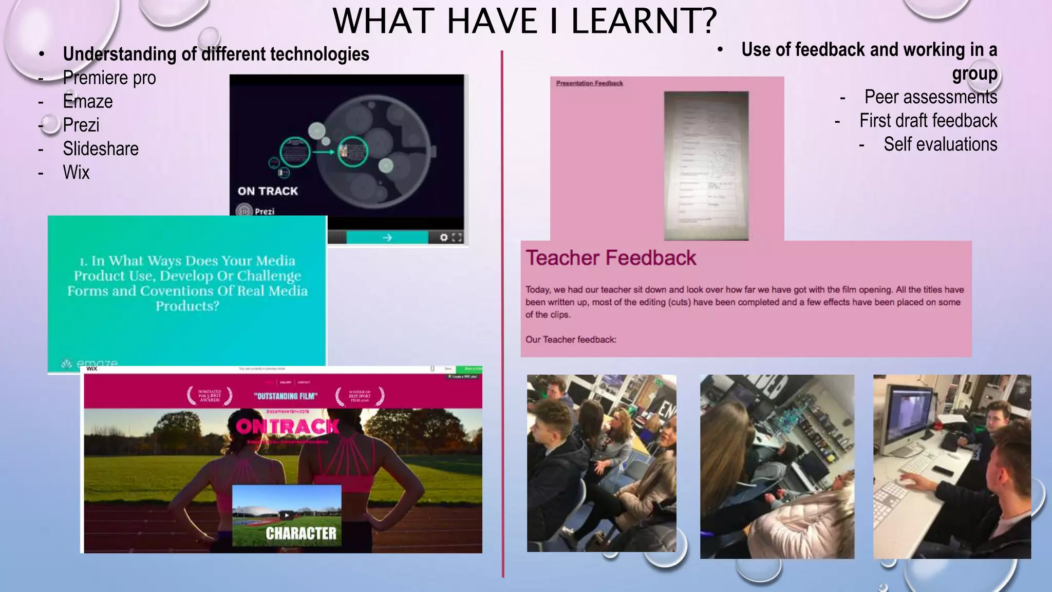 WHAT HAVE I LEARNT?
• Understanding of different technologies
- Premiere pro
- Emaze
- Prezi
- Slideshare
- Wix
• Use of feedback and working in a
group
- Peer assessments
- First draft feedback
- Self evaluations
 
