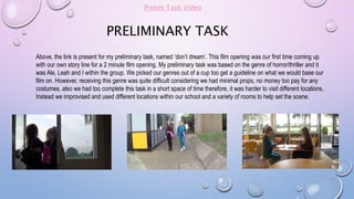 PRELIMINARY TASK
Above, the link is present for my preliminary task, named ‘don’t dream’. This film opening was our first time coming up
with our own story line for a 2 minute film opening. My preliminary task was based on the genre of horror/thriller and it
was Ale, Leah and I within the group. We picked our genres out of a cup too get a guideline on what we would base our
film on. However, receiving this genre was quite difficult considering we had minimal props, no money too pay for any
costumes, also we had too complete this task in a short space of time therefore, it was harder to visit different locations.
Instead we improvised and used different locations within our school and a variety of rooms to help set the scene.
Prelim Task Video
 