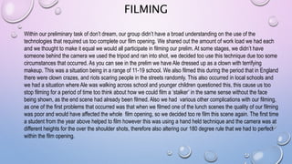 FILMING
Within our preliminary task of don’t dream, our group didn’t have a broad understanding on the use of the
technologies that required us too complete our film opening. We shared out the amount of work load we had each
and we thought to make it equal we would all participate in filming our prelim. At some stages, we didn’t have
someone behind the camera we used the tripod and ran into shot, we decided too use this technique due too some
circumstances that occurred. As you can see in the prelim we have Ale dressed up as a clown with terrifying
makeup. This was a situation being in a range of 11-19 school. We also filmed this during the period that in England
there were clown crazes, and riots scaring people in the streets randomly. This also occurred in local schools and
we had a situation where Ale was walking across school and younger children questioned this, this cause us too
stop filming for a period of time too think about how we could film a ‘stalker’ in the same sense without the face
being shown, as the end scene had already been filmed. Also we had various other complications with our filming,
as one of the first problems that occurred was that when we filmed one of the lunch scenes the quality of our filming
was poor and would have affected the whole film opening, so we decided too re film this scene again. The first time
a student from the year above helped to film however this was using a hand held technique and the camera was at
different heights for the over the shoulder shots, therefore also altering our 180 degree rule that we had to perfect
within the film opening.
 