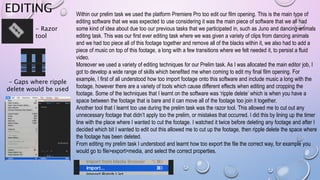 EDITING Within our prelim task we used the platform Premiere Pro too edit our film opening. This is the main type of
editing software that we was expected to use considering it was the main piece of software that we all had
some kind of idea about due too our previous tasks that we participated in, such as Juno and dancing animals
editing task. This was our first ever editing task where we was given a variety of clips from dancing animals
and we had too piece all of this footage together and remove all of the blacks within it, we also had to add a
piece of music on top of this footage, a long with a few transitions where we felt needed it, to persist a fluid
video.
Moreover we used a variety of editing techniques for our Prelim task. As I was allocated the main editor job, I
got to develop a wide range of skills which benefited me when coming to edit my final film opening. For
example, I first of all understood how too import footage onto this software and include music a long with the
footage, however there are a variety of tools which cause different effects when editing and cropping the
footage. Some of the techniques that I learnt on the software was ‘ripple delete’ which is when you have a
space between the footage that is bare and it can move all of the footage too join it together.
Another tool that I learnt too use during the prelim task was the razor tool. This allowed me to cut out any
unnecessary footage that didn’t apply too the prelim, or mistakes that occurred. I did this by lining up the timer
line with the place where I wanted to cut the footage. I watched it twice before deleting any footage and after I
decided which bit I wanted to edit out this allowed me to cut up the footage, then ripple delete the space where
the footage has been deleted.
From editing my prelim task I understood and learnt how too export the file the correct way, for example you
would go to file>export>media, and select the correct properties.
- Razor
tool
- Gaps where ripple
delete would be used
 