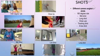 SHOTS
• Different camera angles /
shots
- 180 degree rule
- Mid shot
- Long shot
- Close ups
- Tracking shot
- A low shot
180 degree rule
Mid Shot
Close Up
Low Shot Long shot
 