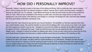HOW DID I PERSONALLY IMPROVE?
Personally, I believe I improved to extent on the basis of both editing and filming. With my preliminary task I was an amateur
when it came to editing and didn’t use relevant transitions or effects, however when it came to the final product I managed to
advance my skills quite a lot. For example, I used different techniques too alter the sound levels and pitch of the sound/music
within On Track. When we had complications when filming my prelim task, and there was a large amount of noise in the
background in one of the scenes, when listening to the footage on a computer, the background noise could have been defeated
with some good editing to eliminate unnecessary noise.
Another thing that I learnt along the way was the use of sound transitions. This benefitted our final task massively when there
was a switch between scenes. We used this transition to ensure that the dialogue didn’t come across as too harsh in one scene
and when skipping too another it was too low. I managed too overcome this problem by adjusting all the different levels within
the speech and music. Linking with the music, I made sure that the music was not over powering and didn’t counteract the
diegetic sound. I managed to resolve this problem by adapting each block of music too each scene and too ensure that all of the
sound levels flowed throughout and there was no sudden emphatic sound that put the audience off of watching our film.
From this prelim task, I gained better team work skills, a long with better communication. This task enhanced all of our
confidence too talk to one another, and talk to others to receive feedback on our performance. Feedback has been the best
source of improvement too making our final film opening the best it could be. From understanding what other people thought of
it (e.g our target audience and our peers) we knew the best thing was too take this on board and tweak any issues that were
present, either in our film opening or within tasks around it.
 