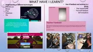 WHAT HAVE I LEARNT?
• Understanding of different technologies
- Premiere pro
- Emaze
- Prezi
- Slideshare
- Wix
• Use of feedback and working in a
group
- Peer assessments
- First draft feedback
- Self evaluations
 