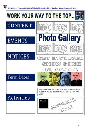 1
Unit G321: Foundation Portfolio in Media Studies – Prelim. Task Contents Page
IMAGE
REMEMBER TO FILL IN A STUDENT SUGGESTIONS
FORM TO MAKE THE SCHOOL EVEN BETTER FOR
YOU!
EVENTS
CONTENT
NOTICES
Term Dates
Activities
 