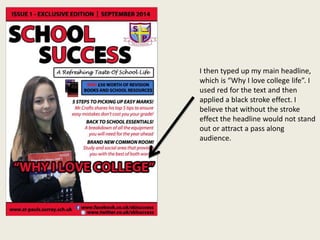 I then typed up my main headline,
which is “Why I love college life”. I
used red for the text and then
applied a black stroke effect. I
believe that without the stroke
effect the headline would not stand
out or attract a pass along
audience.
 