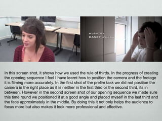 In this screen shot, it shows how we used the rule of thirds. In the progress of creating
the opening sequence I feel I have learnt how to position the camera and the footage
it is filming more accurately. In the first shot of the prelim task we did not position the
camera in the right place as it is neither in the first third or the second third, its in
between. However in the second screen shot of our opening sequence we made sure
this time round we positioned it at a good angle and placed myself in the last third and
the face approximately in the middle. By doing this it not only helps the audience to
focus more but also makes it look more professional and effective.

 