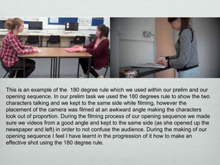 This is an example of the 180 degree rule which we used within our prelim and our
opening sequence. In our prelim task we used the 180 degrees rule to show the two
characters talking and we kept to the same side while filming, however the
placement of the camera was filmed at an awkward angle making the characters
look out of proportion. During the filming process of our opening sequence we made
sure we videos from a good angle and kept to the same side (as she opened up the
newspaper and left) in order to not confuse the audience. During the making of our
opening sequence I feel I have learnt in the progression of it how to make an
effective shot using the 180 degree rule.

 