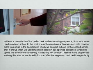 In these screen shots of the prelim task and our opening sequence, it show how we
used match on action. In the prelim task the match on action was accurate however
there was noise in the background which we couldn’t cut out. In the second screen
shot it shows when we used match on action in our opening sequence; when she
opens the blinds then somebody is watching her outside. I feel we have progressed
in doing this shot as we filmed it from an effective angle and matched it on perfectly.

 