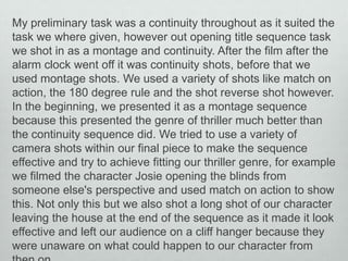 My preliminary task was a continuity throughout as it suited the
task we where given, however out opening title sequence task
we shot in as a montage and continuity. After the film after the
alarm clock went off it was continuity shots, before that we
used montage shots. We used a variety of shots like match on
action, the 180 degree rule and the shot reverse shot however.
In the beginning, we presented it as a montage sequence
because this presented the genre of thriller much better than
the continuity sequence did. We tried to use a variety of
camera shots within our final piece to make the sequence
effective and try to achieve fitting our thriller genre, for example
we filmed the character Josie opening the blinds from
someone else's perspective and used match on action to show
this. Not only this but we also shot a long shot of our character
leaving the house at the end of the sequence as it made it look
effective and left our audience on a cliff hanger because they
were unaware on what could happen to our character from

 