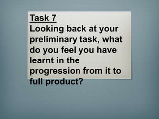 Task 7
Looking back at your
preliminary task, what
do you feel you have
learnt in the
progression from it to
full product?

 