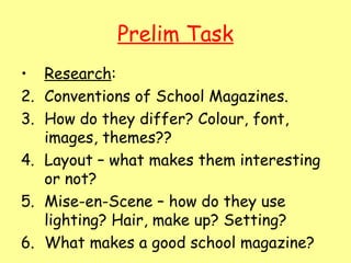 Prelim Task
• Research:
2. Conventions of School Magazines.
3. How do they differ? Colour, font,
   images, themes??
4. Layout – what makes them interesting
   or not?
5. Mise-en-Scene – how do they use
   lighting? Hair, make up? Setting?
6. What makes a good school magazine?
 