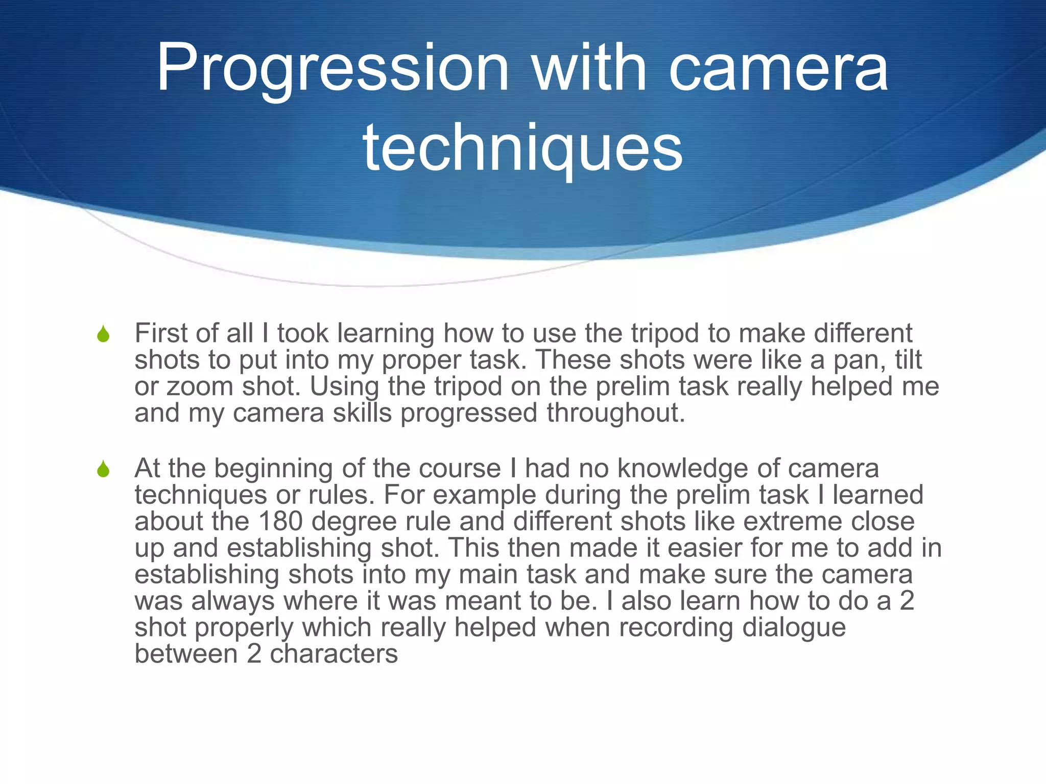 Progression with camera
techniques
S First of all I took learning how to use the tripod to make different
shots to put into my proper task. These shots were like a pan, tilt
or zoom shot. Using the tripod on the prelim task really helped me
and my camera skills progressed throughout.
S At the beginning of the course I had no knowledge of camera
techniques or rules. For example during the prelim task I learned
about the 180 degree rule and different shots like extreme close
up and establishing shot. This then made it easier for me to add in
establishing shots into my main task and make sure the camera
was always where it was meant to be. I also learn how to do a 2
shot properly which really helped when recording dialogue
between 2 characters
 