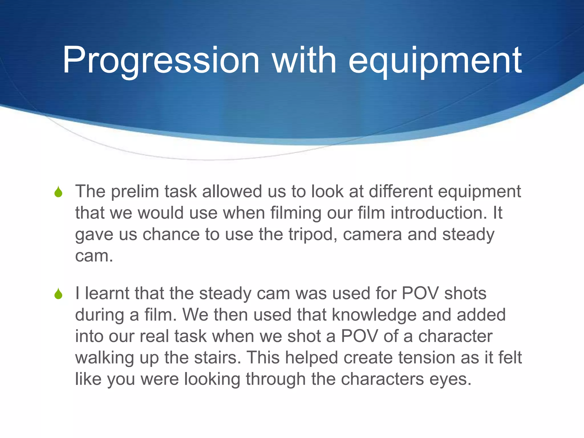 Progression with equipment
S The prelim task allowed us to look at different equipment
that we would use when filming our film introduction. It
gave us chance to use the tripod, camera and steady
cam.
S I learnt that the steady cam was used for POV shots
during a film. We then used that knowledge and added
into our real task when we shot a POV of a character
walking up the stairs. This helped create tension as it felt
like you were looking through the characters eyes.
 