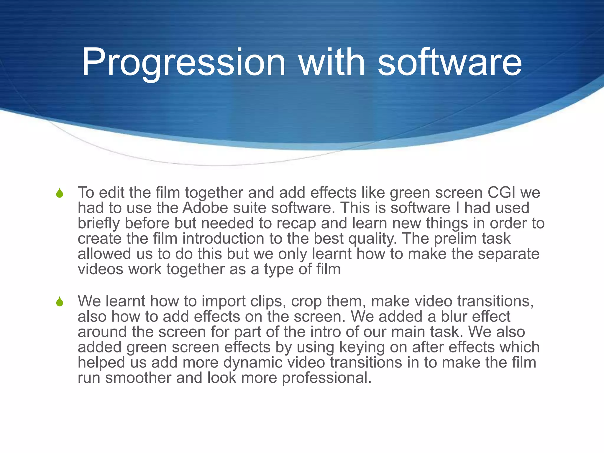 Progression with software
S To edit the film together and add effects like green screen CGI we
had to use the Adobe suite software. This is software I had used
briefly before but needed to recap and learn new things in order to
create the film introduction to the best quality. The prelim task
allowed us to do this but we only learnt how to make the separate
videos work together as a type of film
S We learnt how to import clips, crop them, make video transitions,
also how to add effects on the screen. We added a blur effect
around the screen for part of the intro of our main task. We also
added green screen effects by using keying on after effects which
helped us add more dynamic video transitions in to make the film
run smoother and look more professional.
 