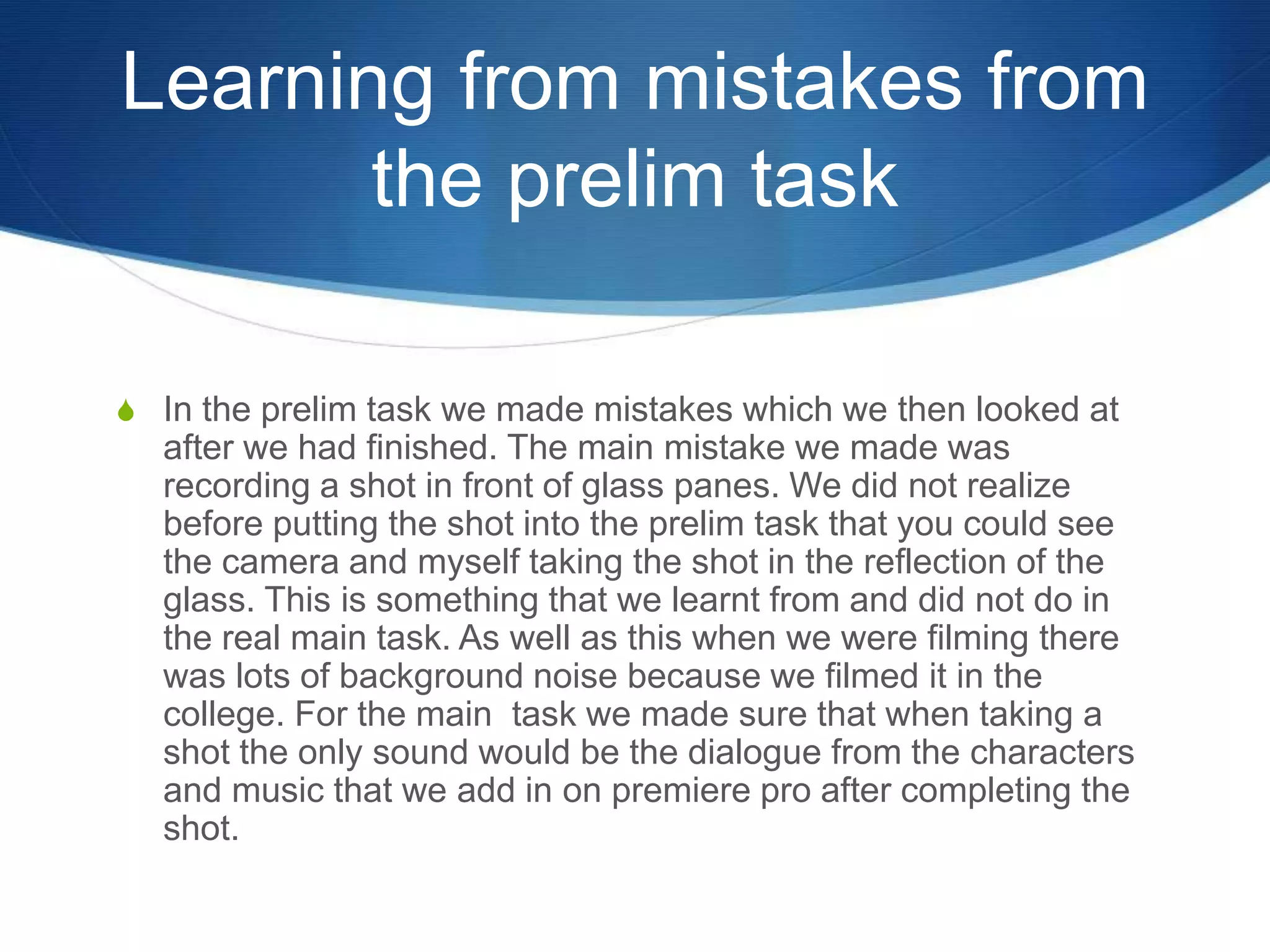 Learning from mistakes from
the prelim task
S In the prelim task we made mistakes which we then looked at
after we had finished. The main mistake we made was
recording a shot in front of glass panes. We did not realize
before putting the shot into the prelim task that you could see
the camera and myself taking the shot in the reflection of the
glass. This is something that we learnt from and did not do in
the real main task. As well as this when we were filming there
was lots of background noise because we filmed it in the
college. For the main task we made sure that when taking a
shot the only sound would be the dialogue from the characters
and music that we add in on premiere pro after completing the
shot.
 