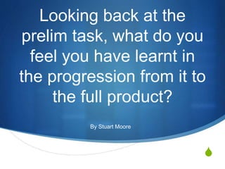 S
Looking back at the
prelim task, what do you
feel you have learnt in
the progression from it to
the full product?
By Stuart Moore
 