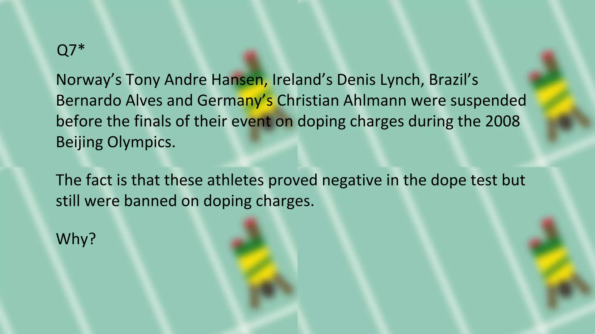 Norway’s Tony Andre Hansen, Ireland’s Denis Lynch, Brazil’s
Bernardo Alves and Germany’s Christian Ahlmann were suspended
before the finals of their event on doping charges during the 2008
Beijing Olympics.
The fact is that these athletes proved negative in the dope test but
still were banned on doping charges.
Why?
Q7*
 