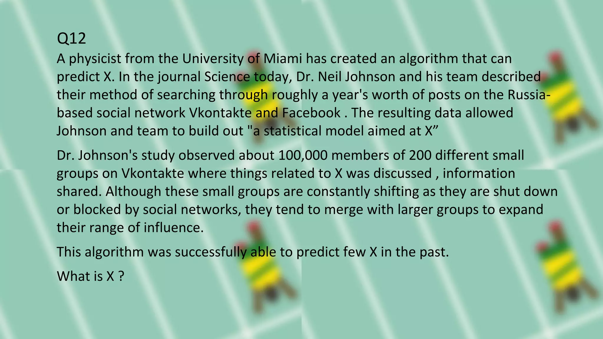 Q12
A physicist from the University of Miami has created an algorithm that can
predict X. In the journal Science today, Dr. Neil Johnson and his team described
their method of searching through roughly a year's worth of posts on the Russia-
based social network Vkontakte and Facebook . The resulting data allowed
Johnson and team to build out "a statistical model aimed at X”
Dr. Johnson's study observed about 100,000 members of 200 different small
groups on Vkontakte where things related to X was discussed , information
shared. Although these small groups are constantly shifting as they are shut down
or blocked by social networks, they tend to merge with larger groups to expand
their range of influence.
This algorithm was successfully able to predict few X in the past.
What is X ?
 