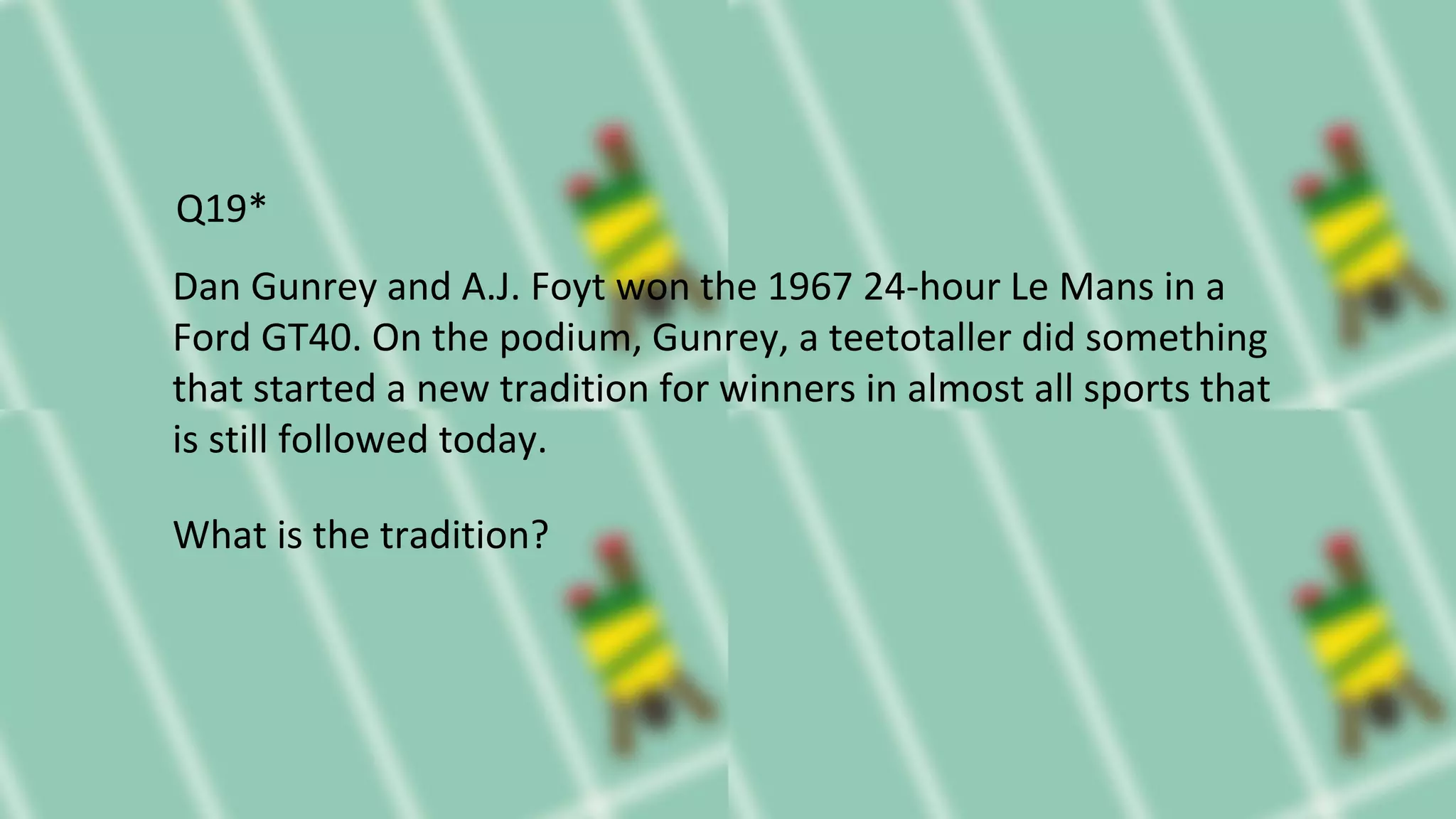Dan Gunrey and A.J. Foyt won the 1967 24-hour Le Mans in a
Ford GT40. On the podium, Gunrey, a teetotaller did something
that started a new tradition for winners in almost all sports that
is still followed today.
What is the tradition?
Q19*
 
