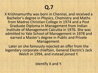 Q.7X Krishnamurthy was born in Chennai, and received a Bachelor's degree in Physics, Chemistry and Maths from Madras Christian College in 1974 and a Post Graduate Diploma in Management from Indian Institute of Management Calcutta in 1976. She was admitted to Yale School of Management in 1978 and earned a Master's degree in Public and Private Management.Later on she famously rejected an offer from the legendary corporate chieftain, General Electric’s Jack Welch in 1994, and instead joined Y.Identify X and Y.