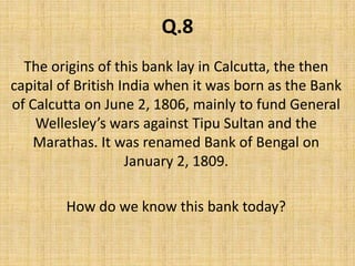 Q.8The origins of this bank lay in Calcutta, the then capital of British India when it was born as the Bank of Calcutta on June 2, 1806, mainly to fund General Wellesley’s wars against Tipu Sultan and the Marathas. It was renamed Bank of Bengal on January 2, 1809. How do we know this bank today?