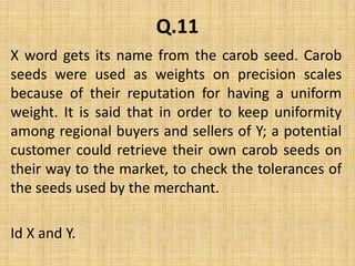 Q.11X word gets its name from the carob seed. Carob seeds were used as weights on precision scales because of their reputation for having a uniform weight. It is said that in order to keep uniformity among regional buyers and sellers of Y; a potential customer could retrieve their own carob seeds on their way to the market, to check the tolerances of the seeds used by the merchant. Id X and Y.