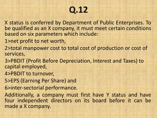 Q.12X status is conferred by Department of Public Enterprises. To be qualified as an X company, it must meet certain conditions based on six parameters which include:1>net profit to net worth, 2>total manpower cost to total cost of production or cost of services,3>PBDIT (Profit Before Depreciation, Interest and Taxes) to capital employed,4>PBDIT to turnover, 5>EPS (Earning Per Share) and 6>inter-sectorial performance. Additionally, a company must first have Y status and have four independent directors on its board before it can be made a X company.