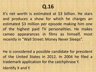 Q.16X's net worth is estimated at $3 billion. He stars and produces a show for which he charges an estimated $3 million per episode making him one of the highest paid TV personalities. He makes cameo appearances in films as himself, most recently in “Wall Street: Money Never Sleeps”. He is considered a possible candidate for president of the United States in 2012. In 2004 he filed a trademark application for the catchphrase Y.Identify X and Y.